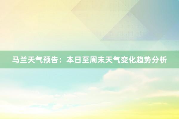 马兰天气预告：本日至周末天气变化趋势分析